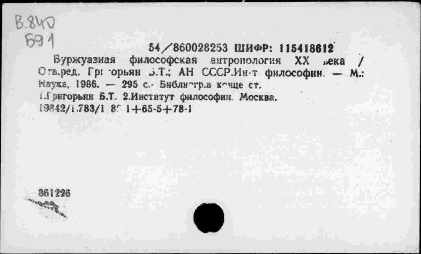 ﻿В-%Чч)
54/860028253 ШИФР: 115418812
Буржуазная философская антропология XX ивка / Огв.ред. Гр: -орьян Б.Т4 АН СССР.Ин-т философии. — М.: Наука, 1986. — 295 с.- Бчбли"гр.а к'-чце ст.
11 экгорьяк Б.Т. 2.Институт философии Москва.
19842/1.783/5 8Г 1+65-54-78-1
361226